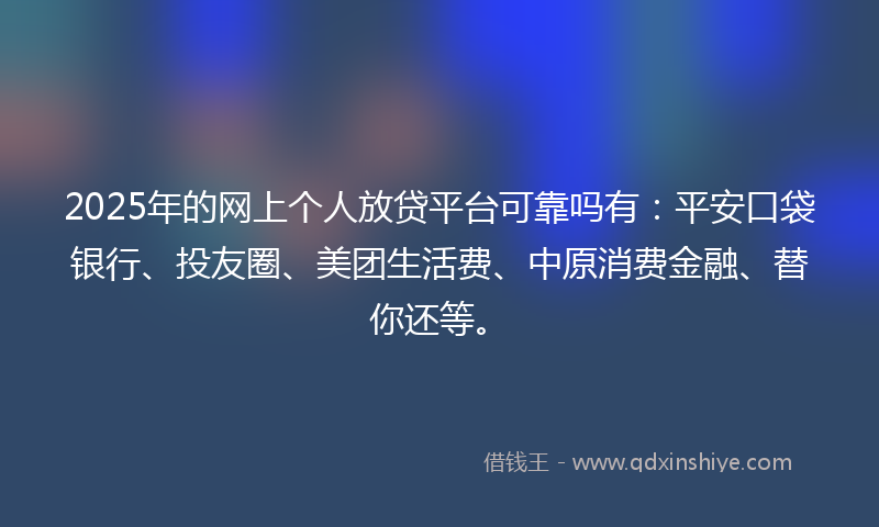 2025年的网上个人放贷平台可靠吗有：平安口袋银行、投友圈、美团生活费、中原消费金融、替你还等。