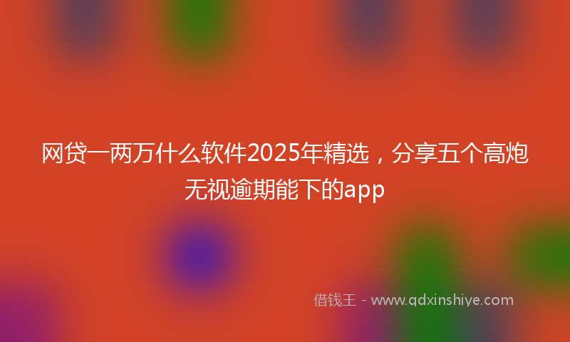 网贷一两万什么软件2025年精选，分享五个高炮无视逾期能下的app