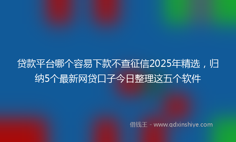 贷款平台哪个容易下款不查征信2025年精选，归纳5个最新网贷口子今日整理这五个软件