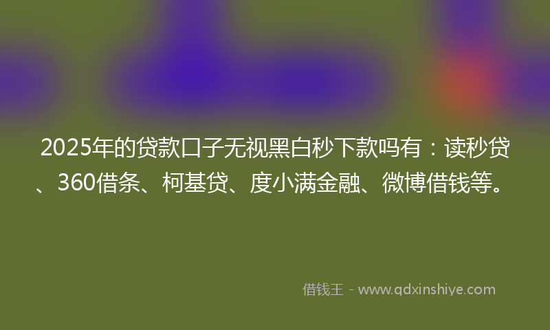2025年的贷款口子无视黑白秒下款吗有：读秒贷、360借条、柯基贷、度小满金融、微博借钱等。
