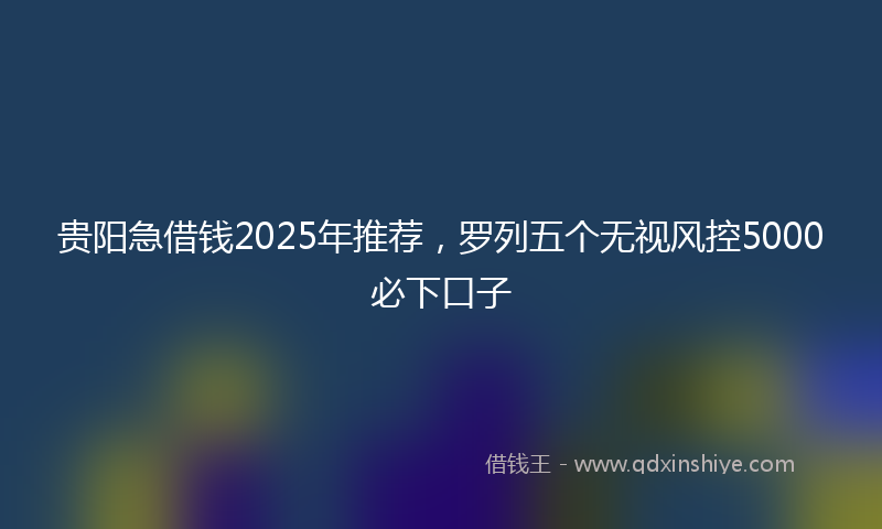 贵阳急借钱2025年推荐，罗列五个无视风控5000必下口子