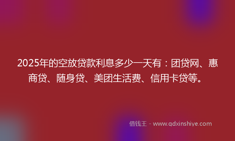 2025年的空放贷款利息多少一天有：团贷网、惠商贷、随身贷、美团生活费、信用卡贷等。