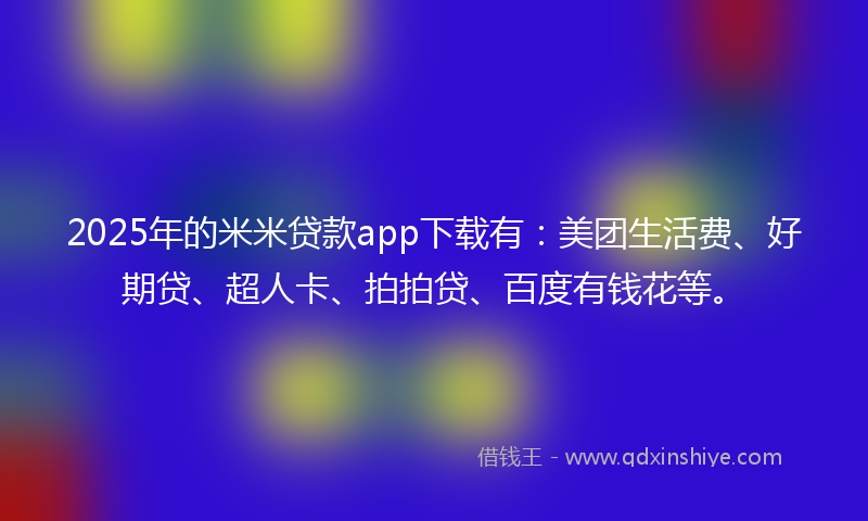 2025年的米米贷款app下载有：美团生活费、好期贷、超人卡、拍拍贷、百度有钱花等。