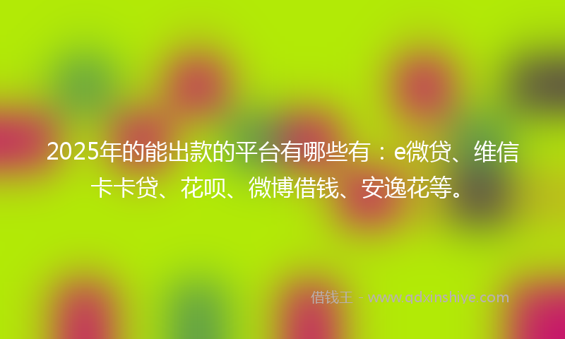 2025年的能出款的平台有哪些有：e微贷、维信卡卡贷、花呗、微博借钱、安逸花等。