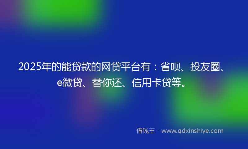 2025年的能贷款的网贷平台有：省呗、投友圈、e微贷、替你还、信用卡贷等。