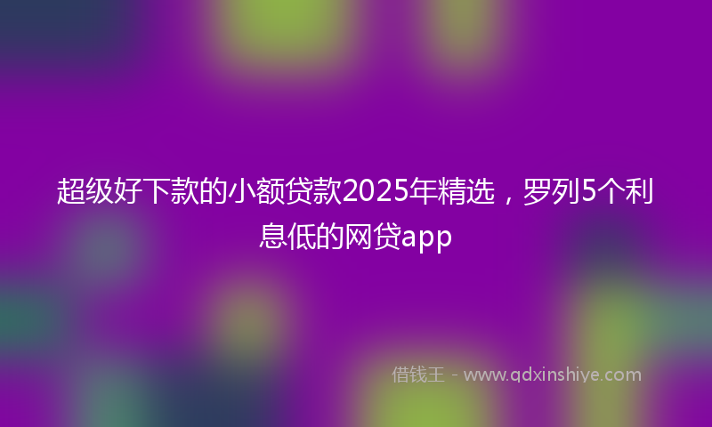 超级好下款的小额贷款2025年精选，罗列5个利息低的网贷app