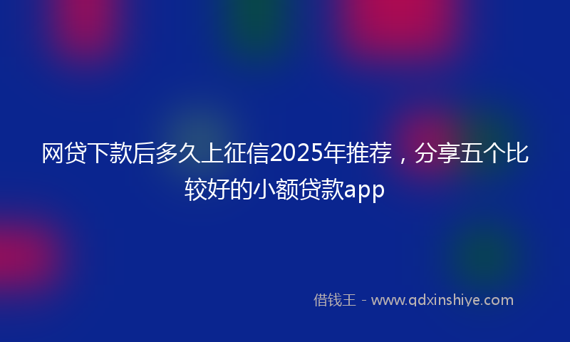 网贷下款后多久上征信2025年推荐，分享五个比较好的小额贷款app