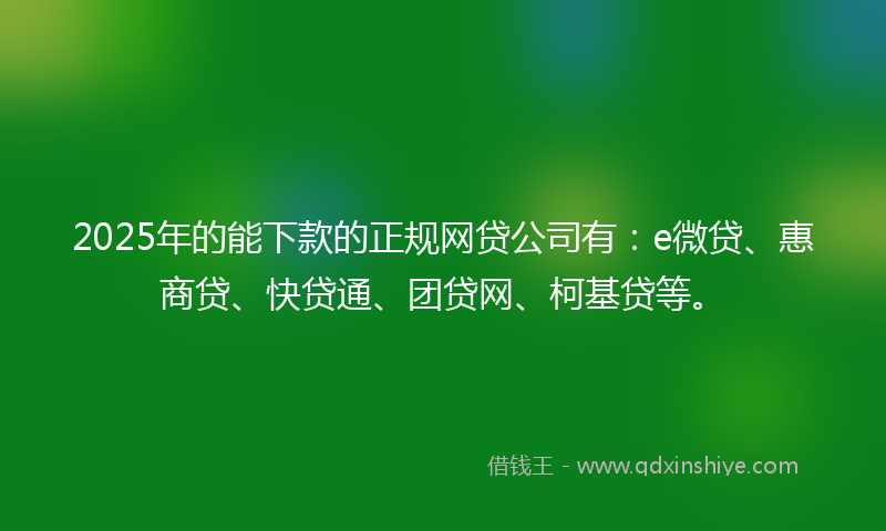 2025年的能下款的正规网贷公司有：e微贷、惠商贷、快贷通、团贷网、柯基贷等。