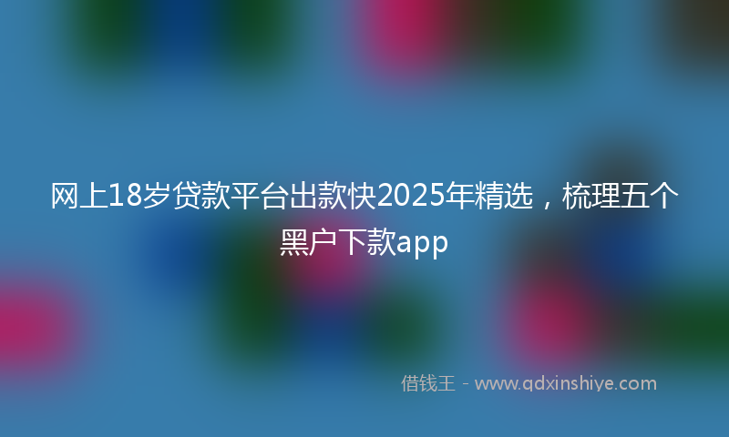 网上18岁贷款平台出款快2025年精选，梳理五个黑户下款app