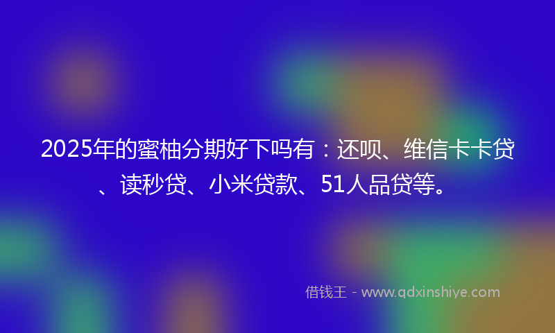 2025年的蜜柚分期好下吗有：还呗、维信卡卡贷、读秒贷、小米贷款、51人品贷等。