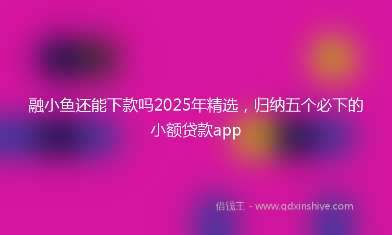 融小鱼还能下款吗2025年精选，归纳五个必下的小额贷款app