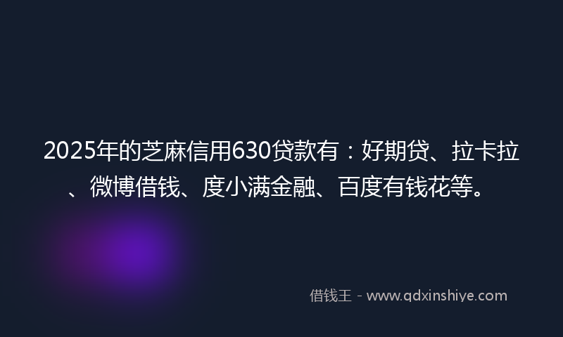 2025年的芝麻信用630贷款有：好期贷、拉卡拉、微博借钱、度小满金融、百度有钱花等。
