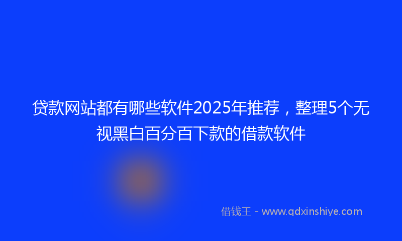 贷款网站都有哪些软件2025年推荐，整理5个无视黑白百分百下款的借款软件