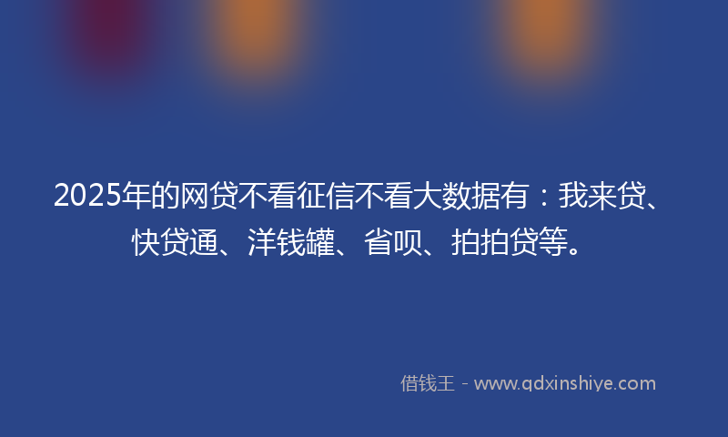 2025年的网贷不看征信不看大数据有：我来贷、快贷通、洋钱罐、省呗、拍拍贷等。
