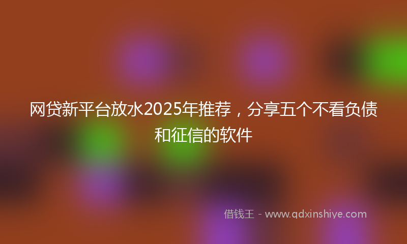 网贷新平台放水2025年推荐，分享五个不看负债和征信的软件