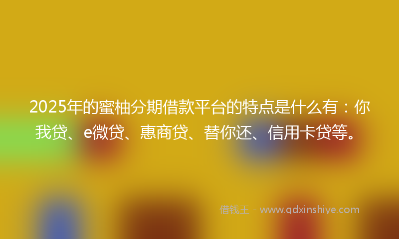 2025年的蜜柚分期借款平台的特点是什么有：你我贷、e微贷、惠商贷、替你还、信用卡贷等。