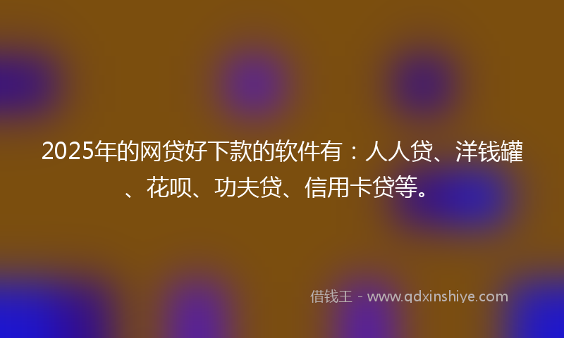 2025年的网贷好下款的软件有：人人贷、洋钱罐、花呗、功夫贷、信用卡贷等。