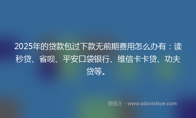 2025年的贷款包过下款无前期费用怎么办有：读秒贷、省呗、平安口袋银行、维信卡卡贷、功夫贷等。