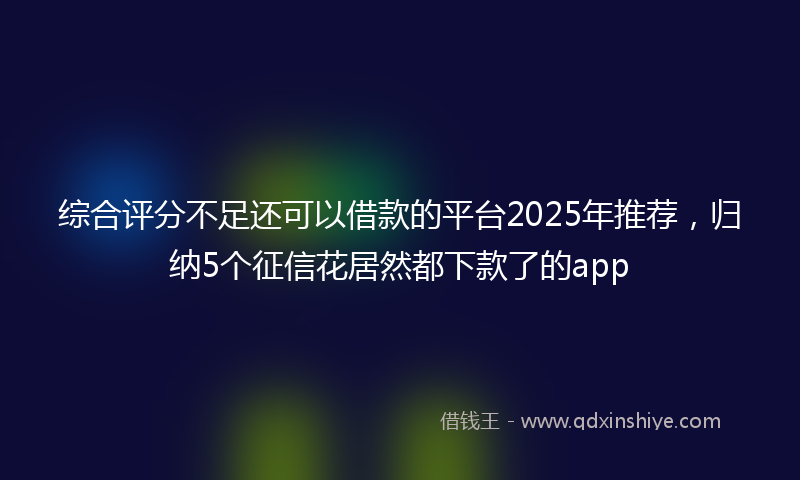综合评分不足还可以借款的平台2025年推荐，归纳5个征信花居然都下款了的app