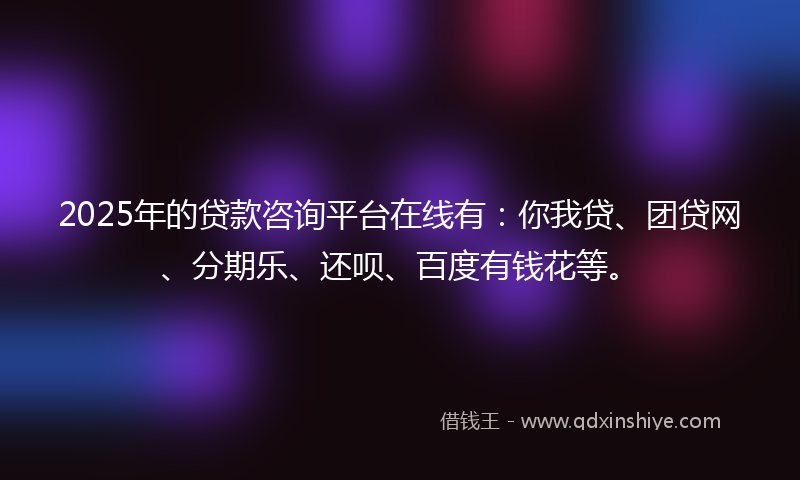 2025年的贷款咨询平台在线有：你我贷、团贷网、分期乐、还呗、百度有钱花等。