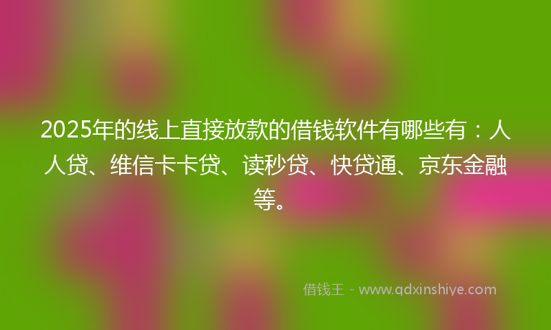 2025年的线上直接放款的借钱软件有哪些有：人人贷、维信卡卡贷、读秒贷、快贷通、京东金融等。