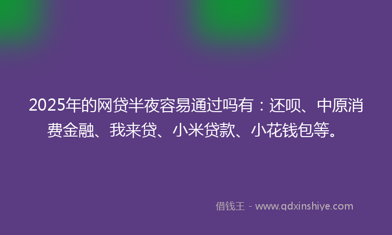 2025年的网贷半夜容易通过吗有：还呗、中原消费金融、我来贷、小米贷款、小花钱包等。