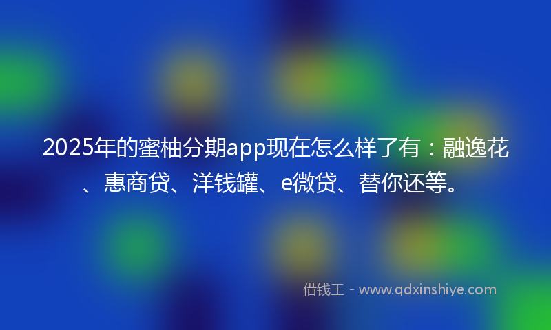 2025年的蜜柚分期app现在怎么样了有：融逸花、惠商贷、洋钱罐、e微贷、替你还等。