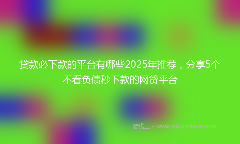 贷款必下款的平台有哪些2025年推荐，分享5个不看负债秒下款的网贷平台