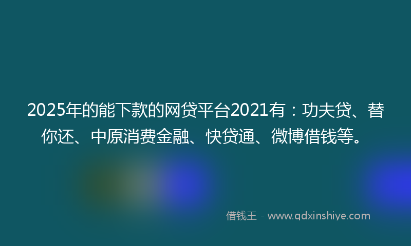 2025年的能下款的网贷平台2021有：功夫贷、替你还、中原消费金融、快贷通、微博借钱等。