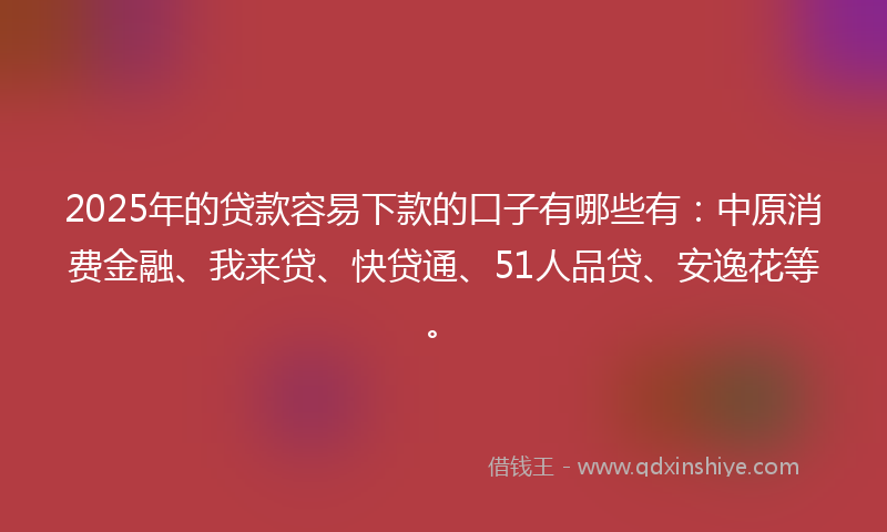 2025年的贷款容易下款的口子有哪些有：中原消费金融、我来贷、快贷通、51人品贷、安逸花等。