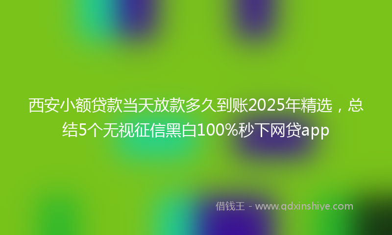 西安小额贷款当天放款多久到账2025年精选，总结5个无视征信黑白100%秒下网贷app