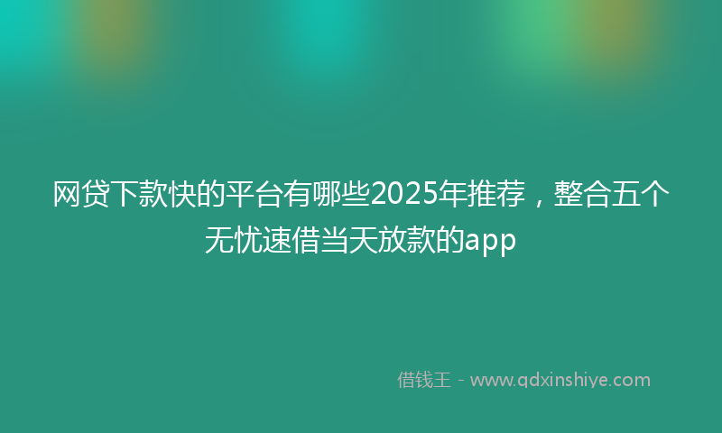 网贷下款快的平台有哪些2025年推荐，整合五个无忧速借当天放款的app
