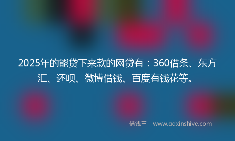2025年的能贷下来款的网贷有：360借条、东方汇、还呗、微博借钱、百度有钱花等。