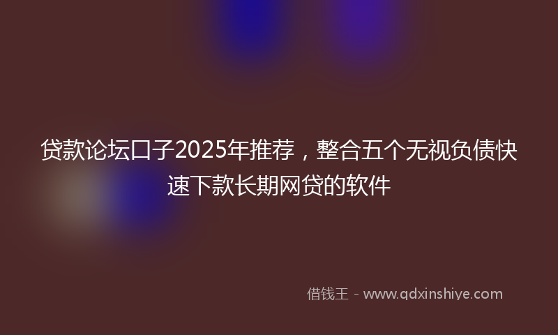 贷款论坛口子2025年推荐，整合五个无视负债快速下款长期网贷的软件