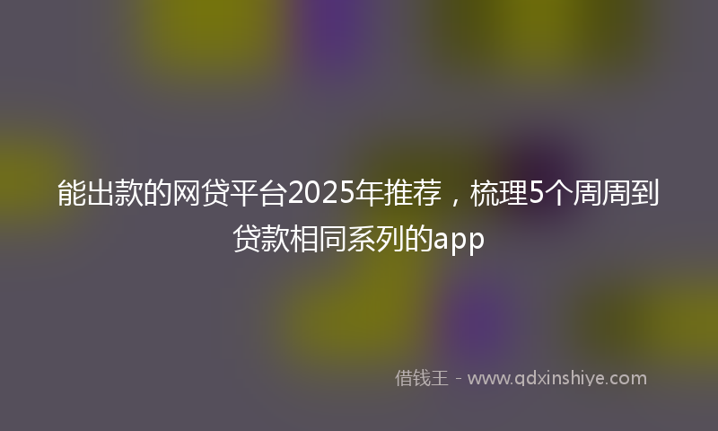 能出款的网贷平台2025年推荐，梳理5个周周到贷款相同系列的app