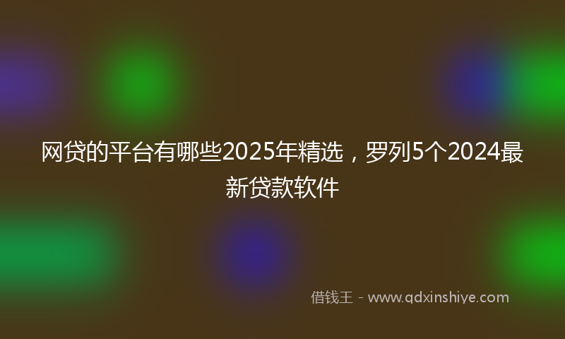 网贷的平台有哪些2025年精选，罗列5个2024最新贷款软件
