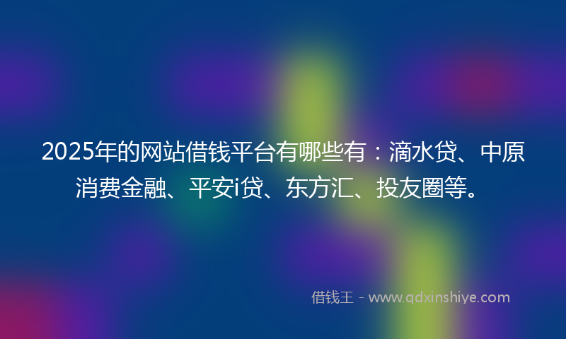 2025年的网站借钱平台有哪些有：滴水贷、中原消费金融、平安i贷、东方汇、投友圈等。