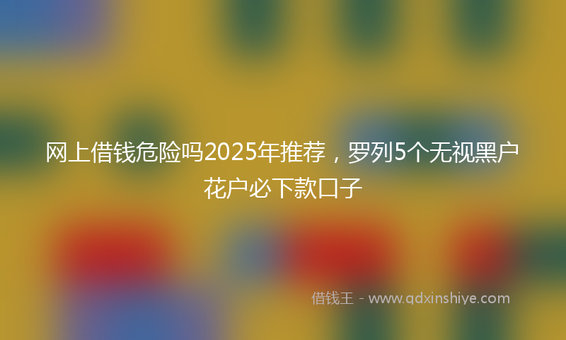 网上借钱危险吗2025年推荐，罗列5个无视黑户花户必下款口子