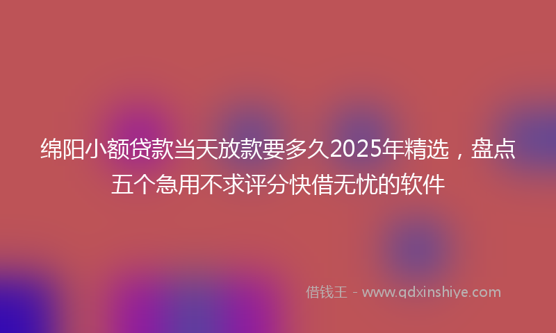绵阳小额贷款当天放款要多久2025年精选，盘点五个急用不求评分快借无忧的软件