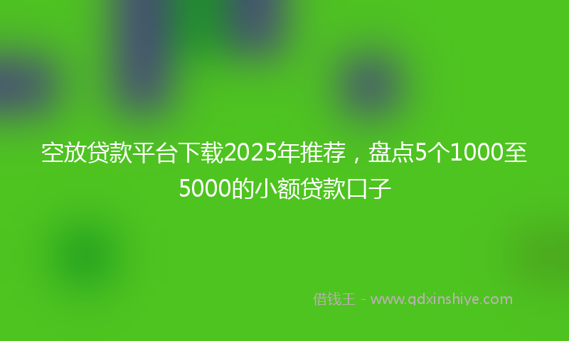 空放贷款平台下载2025年推荐，盘点5个1000至5000的小额贷款口子