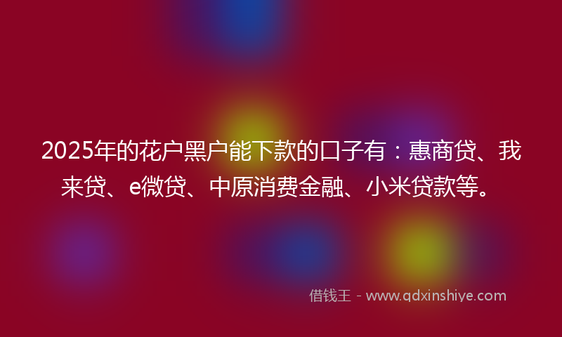 2025年的花户黑户能下款的口子有：惠商贷、我来贷、e微贷、中原消费金融、小米贷款等。