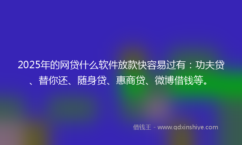 2025年的网贷什么软件放款快容易过有：功夫贷、替你还、随身贷、惠商贷、微博借钱等。