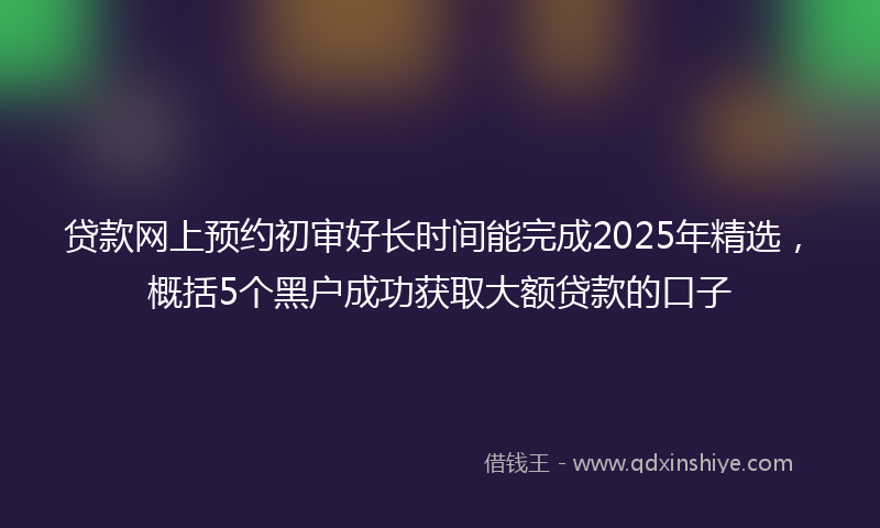 贷款网上预约初审好长时间能完成2025年精选，概括5个黑户成功获取大额贷款的口子