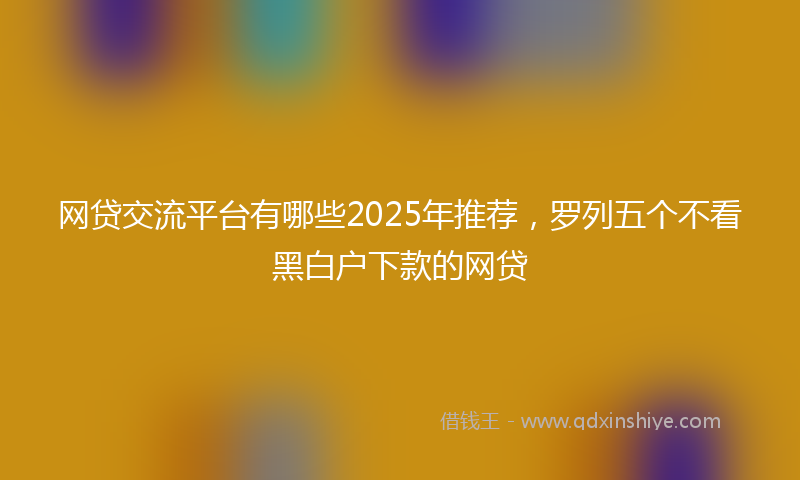 网贷交流平台有哪些2025年推荐，罗列五个不看黑白户下款的网贷