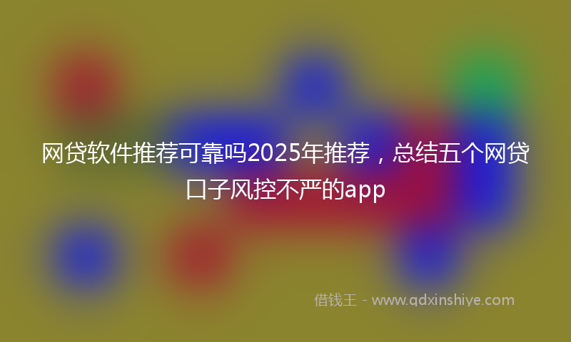 网贷软件推荐可靠吗2025年推荐，总结五个网贷口子风控不严的app