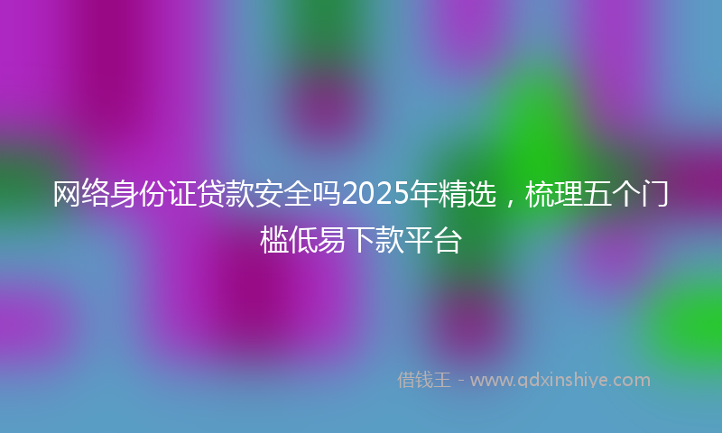 网络身份证贷款安全吗2025年精选，梳理五个门槛低易下款平台