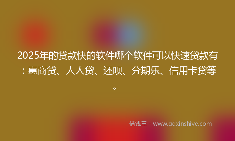 2025年的贷款快的软件哪个软件可以快速贷款有：惠商贷、人人贷、还呗、分期乐、信用卡贷等。