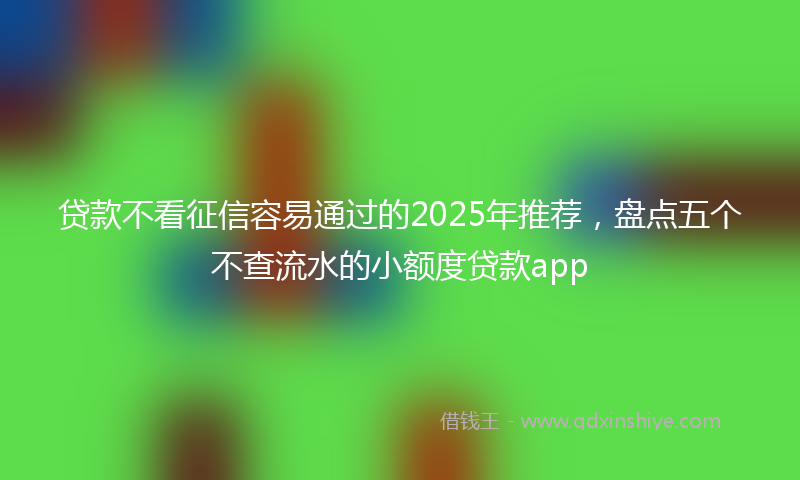 贷款不看征信容易通过的2025年推荐，盘点五个不查流水的小额度贷款app