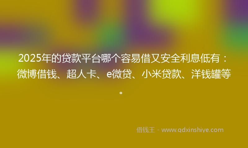 2025年的贷款平台哪个容易借又安全利息低有：微博借钱、超人卡、e微贷、小米贷款、洋钱罐等。