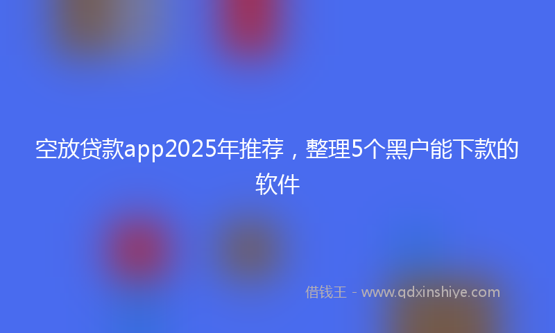 空放贷款app2025年推荐，整理5个黑户能下款的软件